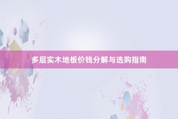 多层实木地板价钱分解与选购指南